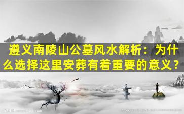 遵义南陵山公墓风水解析：为什么选择这里安葬有着重要的意义？