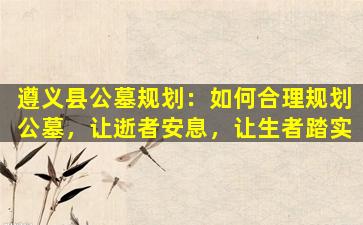 遵义县公墓规划：如何合理规划公墓，让逝者安息，让生者踏实
