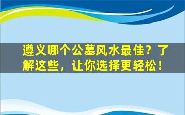 遵义哪个公墓风水最佳？了解这些，让你选择更轻松！