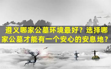 遵义哪家公墓环境最好？选择哪家公墓才能有一个安心的安息地？
