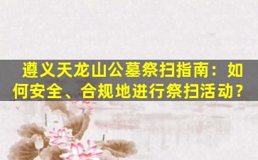 遵义天龙山公墓祭扫指南：如何安全、合规地进行祭扫活动？