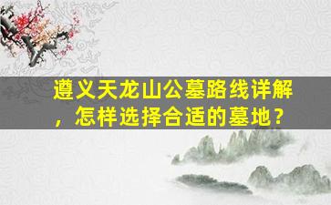 遵义天龙山公墓路线详解，怎样选择合适的墓地？