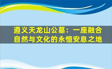 遵义天龙山公墓：一座融合自然与文化的永恒安息之地