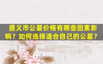 遵义市公墓价格有哪些因素影响？如何选择适合自己的公墓？