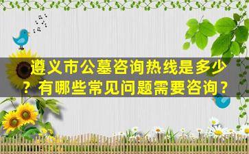 遵义市公墓咨询热线是多少？有哪些常见问题需要咨询？
