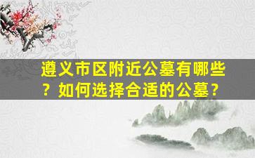 遵义市区附近公墓有哪些？如何选择合适的公墓？