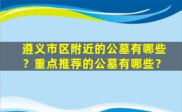 遵义市区附近的公墓有哪些？重点推荐的公墓有哪些？
