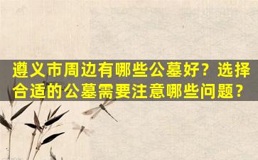 遵义市周边有哪些公墓好？选择合适的公墓需要注意哪些问题？