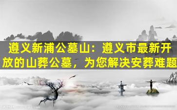 遵义新浦公墓山：遵义市最新开放的山葬公墓，为您解决安葬难题