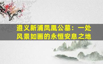 遵义新浦凤凰公墓：一处风景如画的永恒安息之地