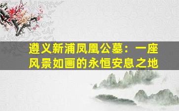 遵义新浦凤凰公墓：一座风景如画的永恒安息之地