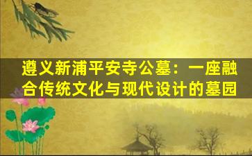 遵义新浦平安寺公墓：一座融合传统文化与现代设计的墓园
