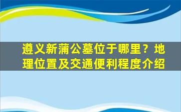 遵义新蒲公墓位于哪里？地理位置及交通便利程度介绍