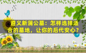 遵义新蒲公墓：怎样选择适合的墓地，让你的后代安心？