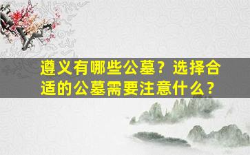 遵义有哪些公墓？选择合适的公墓需要注意什么？