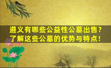 遵义有哪些公益性公墓出售？了解这些公墓的优势与特点！
