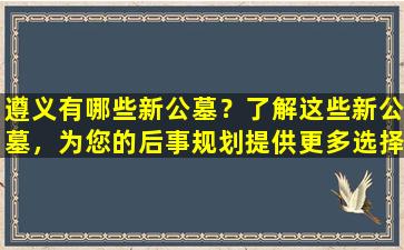 遵义有哪些新公墓？了解这些新公墓，为您的后事规划提供更多选择！