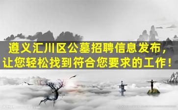 遵义汇川区公墓招聘信息发布，让您轻松找到符合您要求的工作！