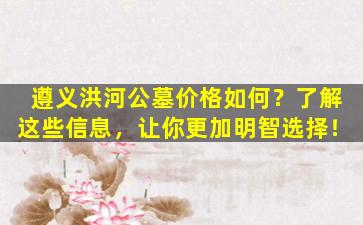 遵义洪河公墓价格如何？了解这些信息，让你更加明智选择！