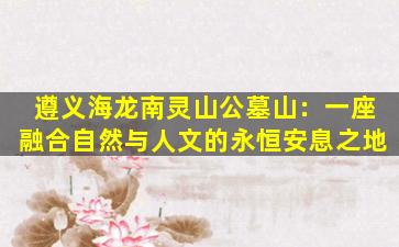 遵义海龙南灵山公墓山：一座融合自然与人文的永恒安息之地