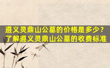 遵义灵鼎山公墓的价格是多少？了解遵义灵鼎山公墓的收费标准