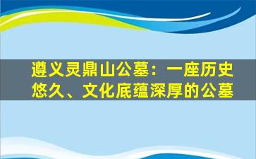 遵义灵鼎山公墓：一座历史悠久、文化底蕴深厚的公墓