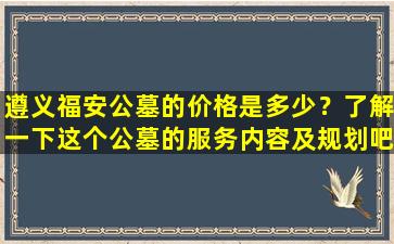 遵义福安公墓的价格是多少？了解一下这个公墓的服务内容及规划吧！