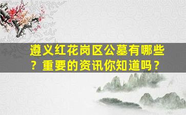 遵义红花岗区公墓有哪些？重要的资讯你知道吗？