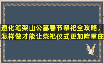 遵化笔架山公墓春节祭祀全攻略，怎样做才能让祭祀仪式更加隆重庄重？