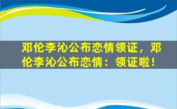 邓伦李沁公布恋情领证，邓伦李沁公布恋情：领证啦！