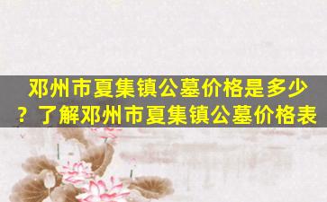 邓州市夏集镇公墓价格是多少？了解邓州市夏集镇公墓价格表