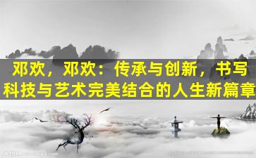 邓欢，邓欢：传承与创新，书写科技与艺术完美结合的人生新篇章