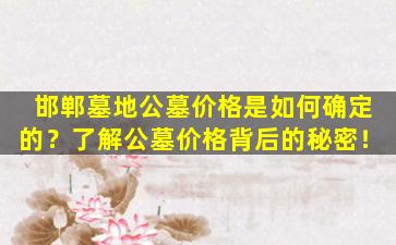 邯郸墓地公墓价格是如何确定的？了解公墓价格背后的秘密！