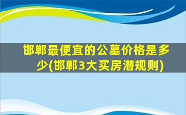 邯郸最便宜的公墓价格是多少(邯郸3大买房潜规则)