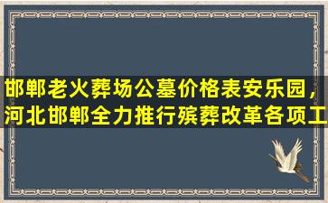 邯郸老火葬场公墓价格表安乐园，河北邯郸全力推行殡葬改革各项工作