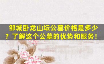 邹城卧龙山坛公墓价格是多少？了解这个公墓的优势和服务！