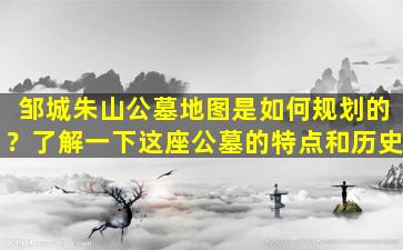 邹城朱山公墓地图是如何规划的？了解一下这座公墓的特点和历史