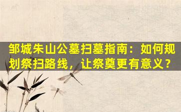 邹城朱山公墓扫墓指南：如何规划祭扫路线，让祭奠更有意义？