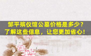 邹平殡仪馆公墓价格是多少？了解这些信息，让您更加省心！