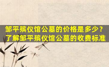 邹平殡仪馆公墓的价格是多少？了解邹平殡仪馆公墓的收费标准