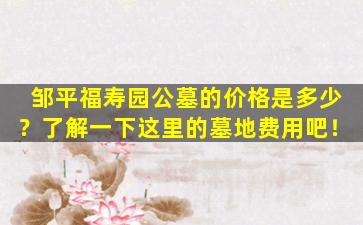 邹平福寿园公墓的价格是多少？了解一下这里的墓地费用吧！