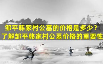 邹平韩家村公墓的价格是多少？了解邹平韩家村公墓价格的重要性