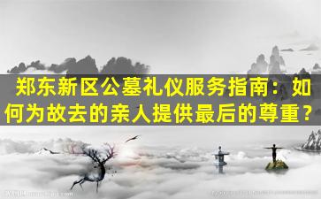 郑东新区公墓礼仪服务指南：如何为故去的亲人提供最后的尊重？