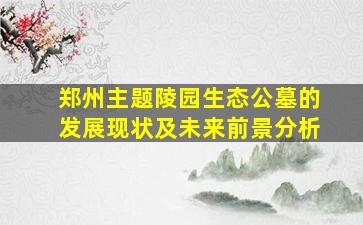 郑州主题陵园生态公墓的发展现状及未来前景分析