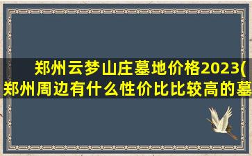 郑州云梦山庄墓地价格2023(郑州周边有什么性价比比较高的墓地)