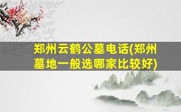 郑州云鹤公墓电话(郑州墓地一般选哪家比较好)