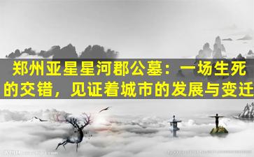 郑州亚星星河郡公墓：一场生死的交错，见证着城市的发展与变迁