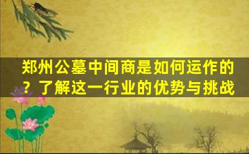 郑州公墓中间商是如何运作的？了解这一行业的优势与挑战