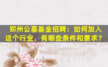 郑州公墓基金招聘：如何加入这个行业，有哪些条件和要求？