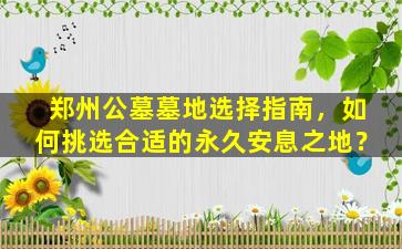郑州公墓墓地选择指南，如何挑选合适的永久安息之地？